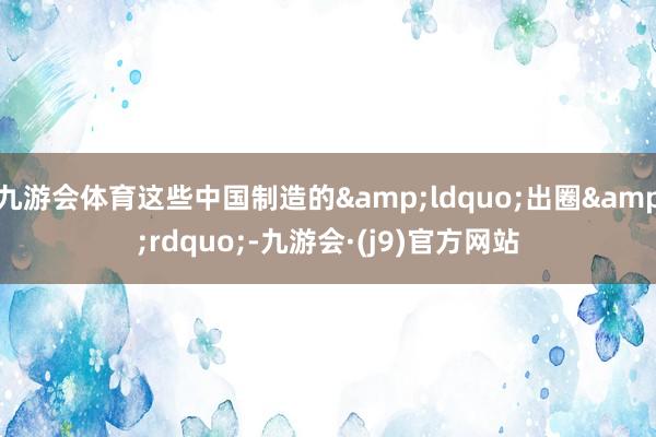 九游会体育这些中国制造的&ldquo;出圈&rdquo;-九游会·(j9)官方网站