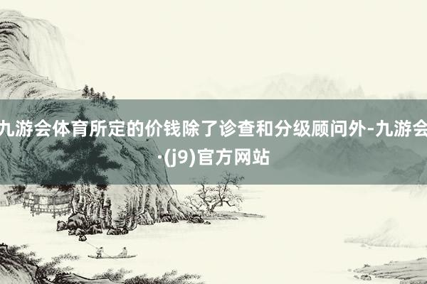 九游会体育所定的价钱除了诊查和分级顾问外-九游会·(j9)官方网站