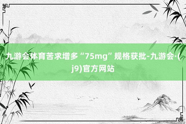 九游会体育苦求增多“75mg”规格获批-九游会·(j9)官方网站