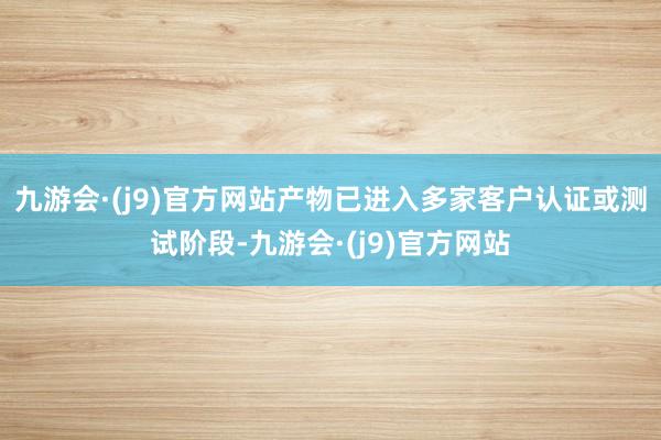九游会·(j9)官方网站产物已进入多家客户认证或测试阶段-九游会·(j9)官方网站