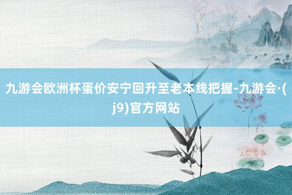 九游会欧洲杯蛋价安宁回升至老本线把握-九游会·(j9)官方网站