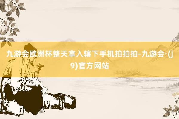 九游会欧洲杯整天拿入辖下手机拍拍拍-九游会·(j9)官方网站