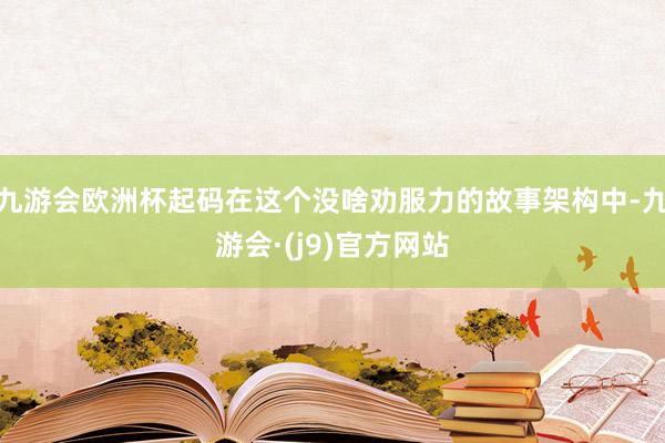 九游会欧洲杯起码在这个没啥劝服力的故事架构中-九游会·(j9)官方网站