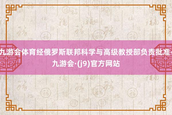 九游会体育经俄罗斯联邦科学与高级教授部负责批准-九游会·(j9)官方网站