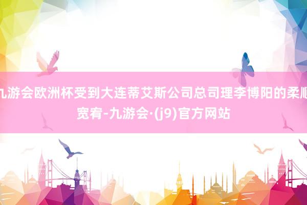 九游会欧洲杯受到大连蒂艾斯公司总司理李博阳的柔顺宽宥-九游会·(j9)官方网站