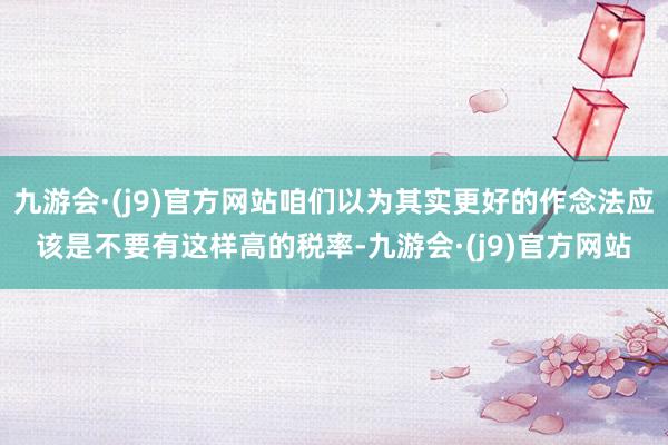 九游会·(j9)官方网站咱们以为其实更好的作念法应该是不要有这样高的税率-九游会·(j9)官方网站