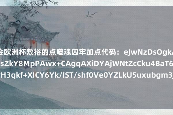 九游会欧洲杯敷裕的点噬魂囚牢加点代码：eJwNzDsOgkAABuH53ZjgJhobY7SQzsZkY8MpPAwx+CAgqAXiDYAjWNtZcCku4BaT6b5hFBiTkB5ArH3qkf+XICY6Yk/IST/shf0Ve0YZLkU5uxubgm3J6klYoRfzB8uaRcu0YdIxnn082Hs2JuHOm46WmoqCHIY/TnQYHw==      -九游会·(j
