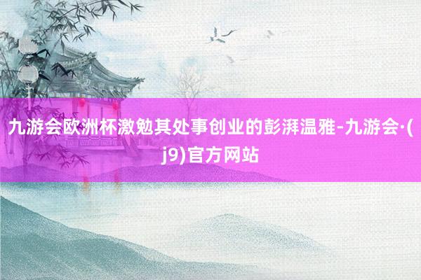 九游会欧洲杯激勉其处事创业的彭湃温雅-九游会·(j9)官方网站