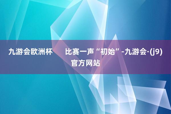 九游会欧洲杯      比赛一声“初始”-九游会·(j9)官方网站