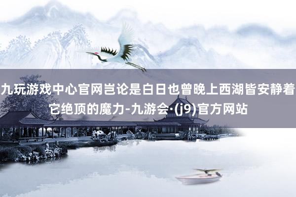 九玩游戏中心官网岂论是白日也曾晚上西湖皆安静着它绝顶的魔力-九游会·(j9)官方网站