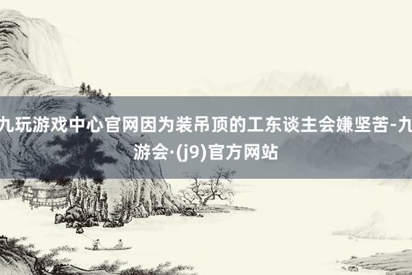 九玩游戏中心官网因为装吊顶的工东谈主会嫌坚苦-九游会·(j9)官方网站