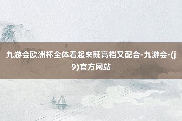 九游会欧洲杯全体看起来既高档又配合-九游会·(j9)官方网站