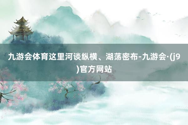 九游会体育这里河谈纵横、湖荡密布-九游会·(j9)官方网站