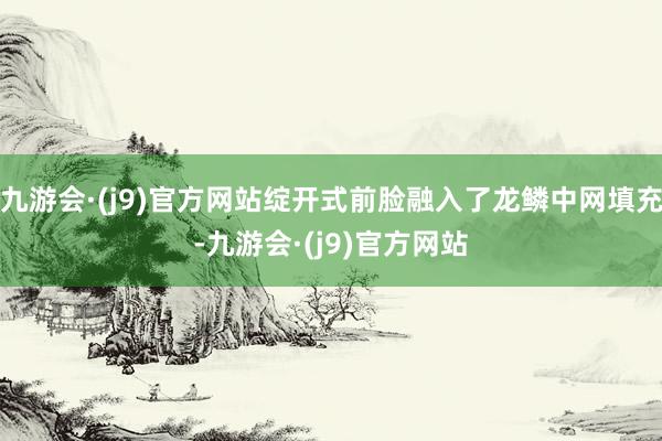 九游会·(j9)官方网站绽开式前脸融入了龙鳞中网填充-九游会·(j9)官方网站