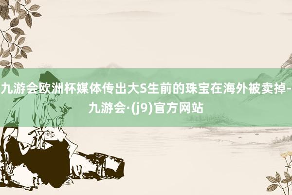 九游会欧洲杯媒体传出大S生前的珠宝在海外被卖掉-九游会·(j9)官方网站