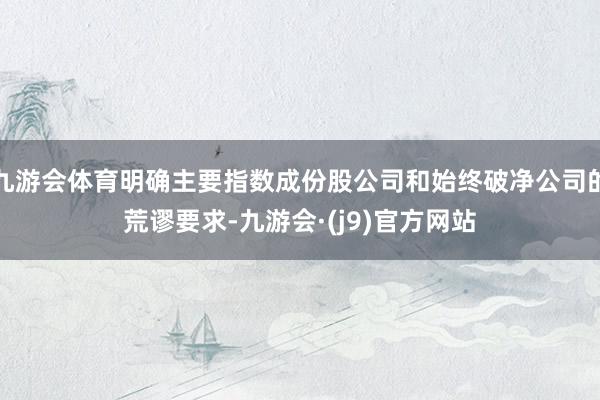 九游会体育明确主要指数成份股公司和始终破净公司的荒谬要求-九游会·(j9)官方网站