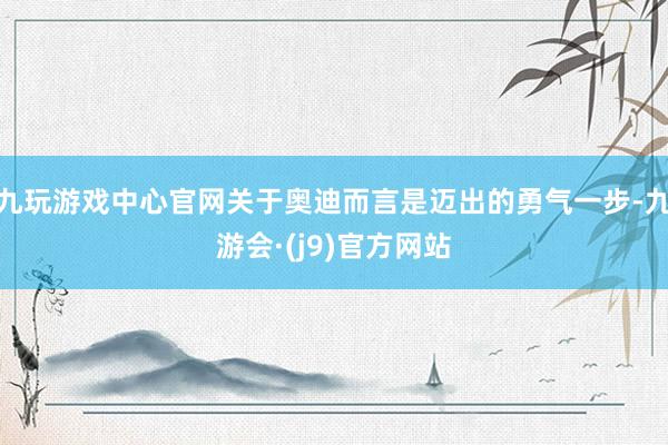九玩游戏中心官网关于奥迪而言是迈出的勇气一步-九游会·(j9)官方网站