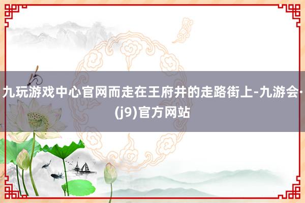 九玩游戏中心官网而走在王府井的走路街上-九游会·(j9)官方网站