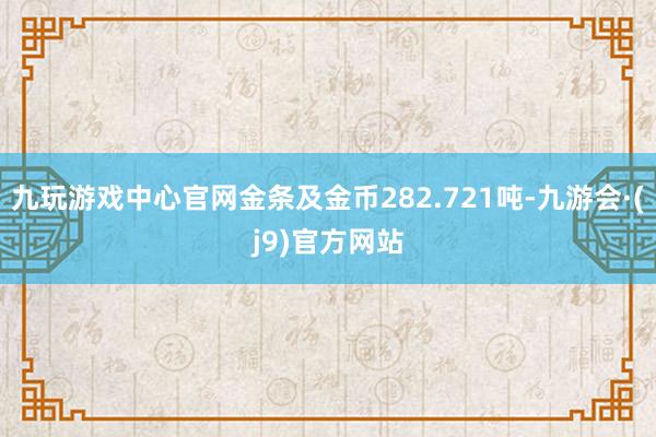 九玩游戏中心官网金条及金币282.721吨-九游会·(j9)官方网站