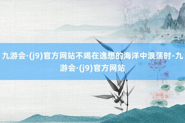 九游会·(j9)官方网站不竭在逸想的海洋中浪荡时-九游会·(j9)官方网站