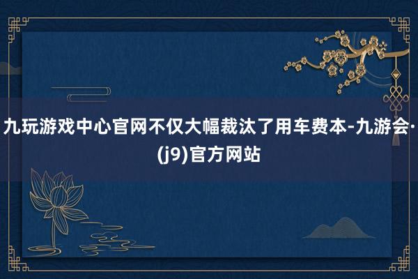 九玩游戏中心官网不仅大幅裁汰了用车费本-九游会·(j9)官方网站