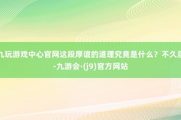 九玩游戏中心官网这段厚谊的道理究竟是什么？不久后-九游会·(j9)官方网站