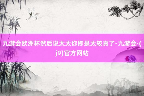 九游会欧洲杯然后说太太你即是太较真了-九游会·(j9)官方网站