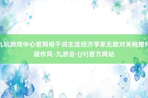 九玩游戏中心官网相干词主流经济学家无数对关税捏怀疑作风-九游会·(j9)官方网站