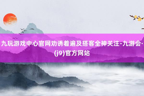 九玩游戏中心官网劝诱着遍及搭客全神关注-九游会·(j9)官方网站