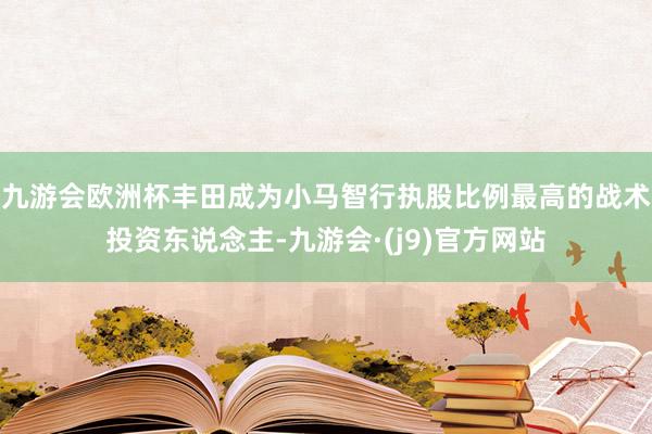 九游会欧洲杯丰田成为小马智行执股比例最高的战术投资东说念主-九游会·(j9)官方网站