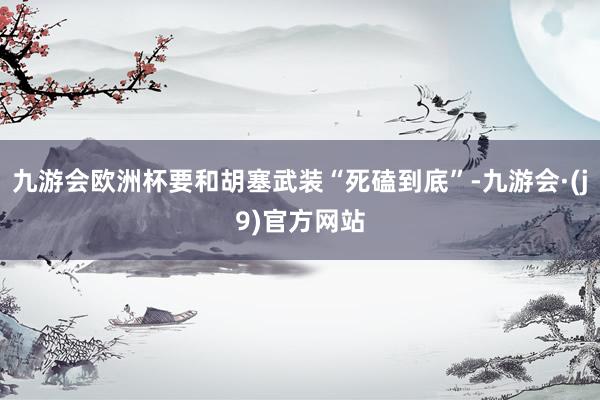 九游会欧洲杯要和胡塞武装“死磕到底”-九游会·(j9)官方网站