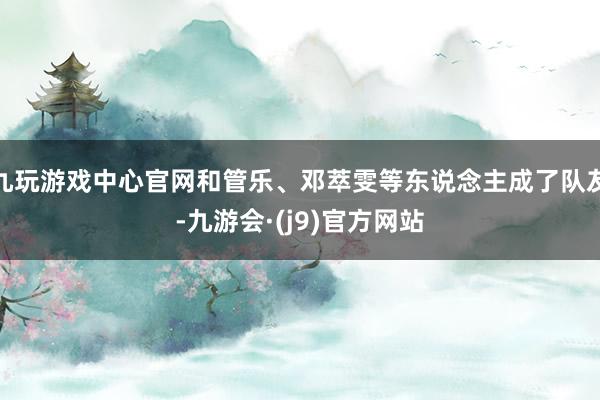 九玩游戏中心官网和管乐、邓萃雯等东说念主成了队友-九游会·(j9)官方网站