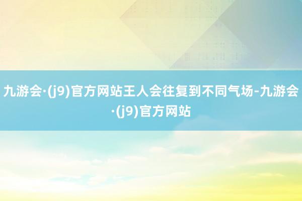 九游会·(j9)官方网站王人会往复到不同气场-九游会·(j9)官方网站