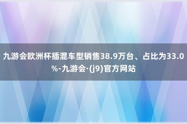 九游会欧洲杯插混车型销售38.9万台、占比为33.0%-九游会·(j9)官方网站