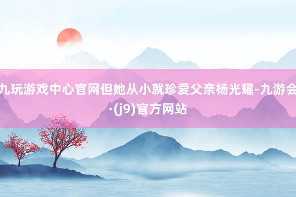 九玩游戏中心官网但她从小就珍爱父亲杨光耀-九游会·(j9)官方网站