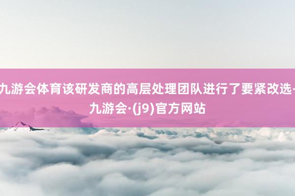 九游会体育该研发商的高层处理团队进行了要紧改选-九游会·(j9)官方网站