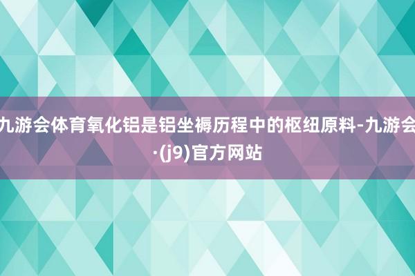 九游会体育氧化铝是铝坐褥历程中的枢纽原料-九游会·(j9)官方网站