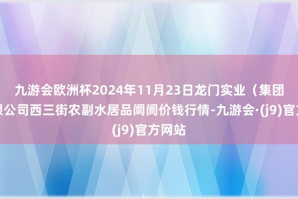 九游会欧洲杯2024年11月23日龙门实业(集团)有限公司西三街农副水居品阛阓价钱行情-九游会·(j9)官方网站