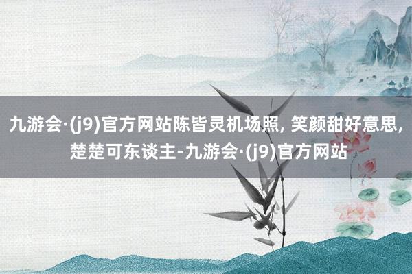 九游会·(j9)官方网站陈皆灵机场照, 笑颜甜好意思, 楚楚可东谈主-九游会·(j9)官方网站
