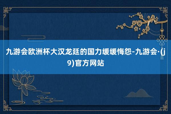九游会欧洲杯大汉龙廷的国力缓缓悔怨-九游会·(j9)官方网站