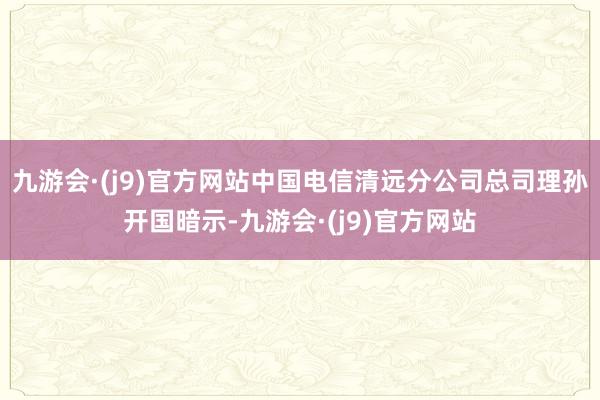 九游会·(j9)官方网站　　中国电信清远分公司总司理孙开国暗示-九游会·(j9)官方网站