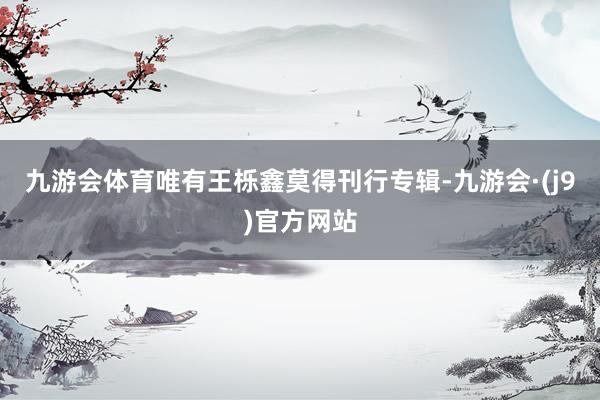 九游会体育唯有王栎鑫莫得刊行专辑-九游会·(j9)官方网站