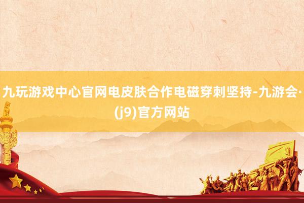 九玩游戏中心官网电皮肤合作电磁穿刺坚持-九游会·(j9)官方网站