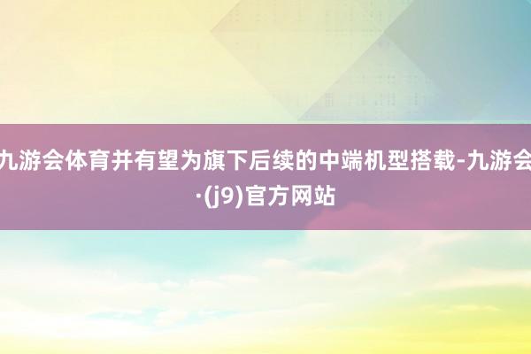 九游会体育并有望为旗下后续的中端机型搭载-九游会·(j9)官方网站