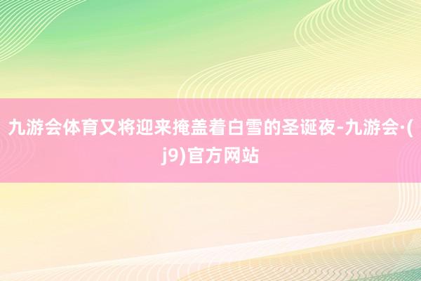 九游会体育又将迎来掩盖着白雪的圣诞夜-九游会·(j9)官方网站