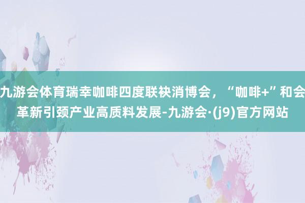 九游会体育瑞幸咖啡四度联袂消博会，“咖啡+”和会革新引颈产业高质料发展-九游会·(j9)官方网站