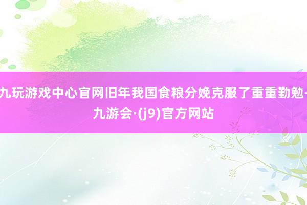 九玩游戏中心官网旧年我国食粮分娩克服了重重勤勉-九游会·(j9)官方网站