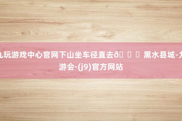 九玩游戏中心官网下山坐车径直去📍黑水县城-九游会·(j9)官方网站