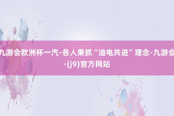 九游会欧洲杯一汽-各人秉抓“油电共进”理念-九游会·(j9)官方网站