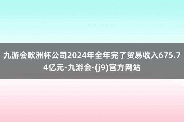九游会欧洲杯公司2024年全年完了贸易收入675.74亿元-九游会·(j9)官方网站